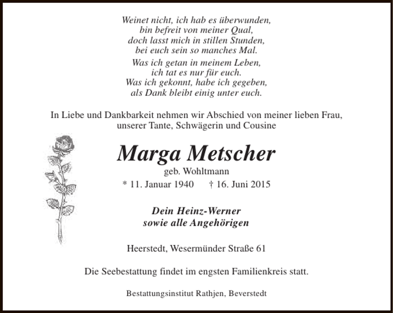 <p>Weinet nicht, ich hab es überwunden,<br />bin befreit von meiner Qual,<br />doch lasst mich in stillen Stunden,<br />bei euch sein so manches Mal.<br />Was ich getan in meinem Leben,<br />ich tat es nur für euch.<br />Was ich gekonnt, habe ich gegeben,<br />als Dank bleibt einig unter euch.<br />In Liebe und Dankbarkeit nehmen wir Abschied von meiner lieben Frau,<br />unserer Tante, Schwägerin und Cousine</p><p>Marga Metscher<br />geb. Wohltmann<br />* 11. Januar 1940<br />† 16. Juni 2015</p><p>Dein Heinz-Werner<br />sowie alle Angehörigen<br />Heerstedt, Wesermünder Straße 61<br />Die Seebestattung findet im engsten Familienkreis statt.<br />Bestattungsinstitut Rathjen, Beverstedt</p>