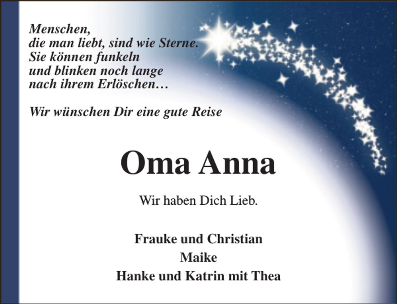 <p>Menschen,<br />die man liebt, sind wie Sterne.<br />Sie können funkeln<br />und blinken noch lange<br />nach ihrem Erlöschen…<br />Wir wünschen Dir eine gute Reise</p><p>Oma Anna<br />Wir haben Dich Lieb.<br />Frauke und Christian<br />Maike<br />Hanke und Katrin mit Thea</p>