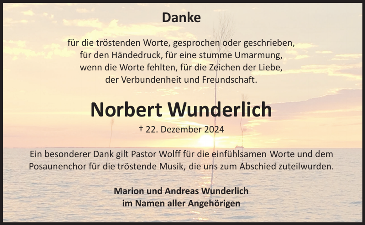 <p>Danke</p>
<p>für die tröstenden Worte, gesprochen oder geschrieben,<br />für den Händedruck, für eine stumme Umarmung,<br />wenn die Worte fehlten, für die Zeichen der Liebe,<br />der Verbundenheit und Freundschaft.</p>
<p>Norbert Wunderlich</p>
<p>† 22. Dezember 2024</p>
<p>Ein besonderer Dank gilt Pastor Wolff für die einfühlsamen Worte und dem<br />Posaunenchor für die tröstende Musik, die uns zum Abschied zuteilwurden.</p>
<p>Marion und Andreas Wunderlich<br />im Namen aller Angehörigen</p>
