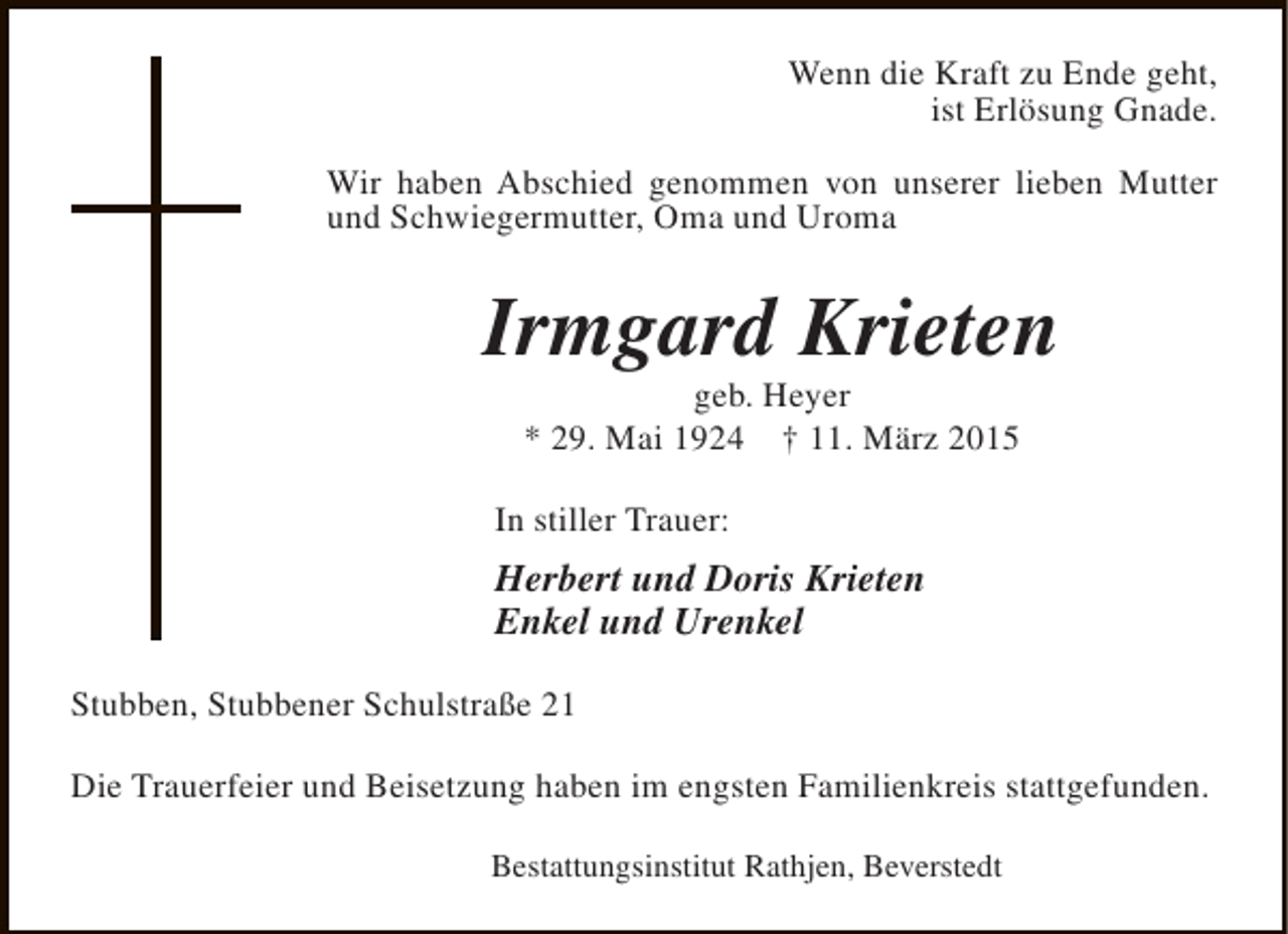 <p>Wenn die Kraft zu Ende geht,<br />ist Erlösung Gnade.<br />Wir haben Abschied genommen von unserer lieben Mutter<br />und Schwiegermutter, Oma und Uroma</p><p>Irmgard Krieten<br />geb. Heyer<br />* 29. Mai 1924 † 11. März 2015</p><p>In stiller Trauer:</p><p>Herbert und Doris Krieten<br />Enkel und Urenkel<br />Stubben, Stubbener Schulstraße 21<br />Die Trauerfeier und Beisetzung haben im engsten Familienkreis stattgefunden.<br />Bestattungsinstitut Rathjen, Beverstedt</p>