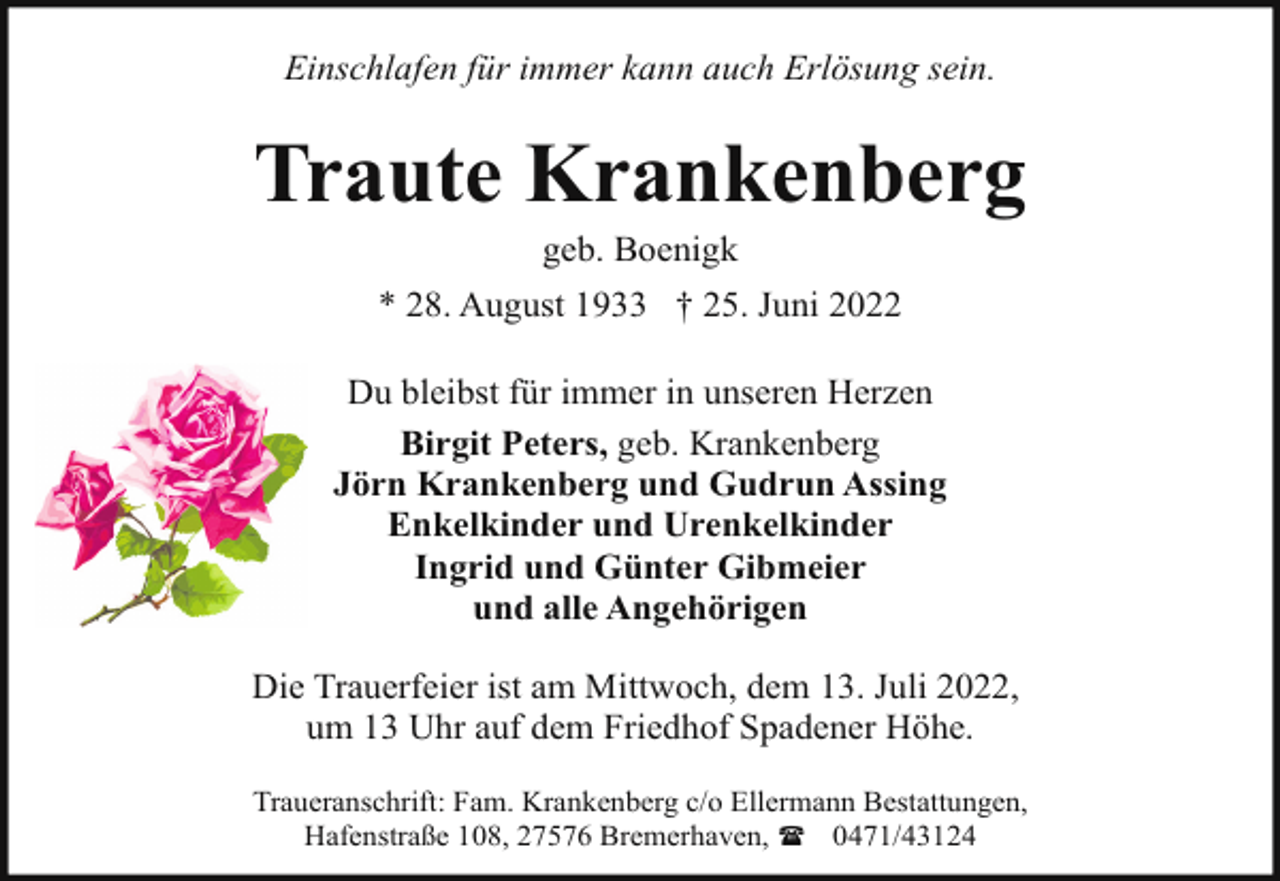 <p>Einschlafen für immer kann auch Erlösung sein.</p><p>Traute Krankenberg<br />geb. Boenigk</p><p>* 28. August 1933 † 25. Juni 2022<br />Du bleibst für immer in unseren Herzen<br />Birgit Peters, geb. Krankenberg<br />Jörn Krankenberg und Gudrun Assing<br />Enkelkinder und Urenkelkinder<br />Ingrid und Günter Gibmeier<br />und alle Angehörigen<br />Die Trauerfeier ist am Mittwoch, dem 13. Juli 2022,<br />um 13 Uhr auf dem Friedhof Spadener Höhe.<br />Traueranschrift: Fam. Krankenberg c/o Ellermann Bestattungen,<br />Hafenstraße 108, 27576 Bremerhaven, ( 0471/43124</p>