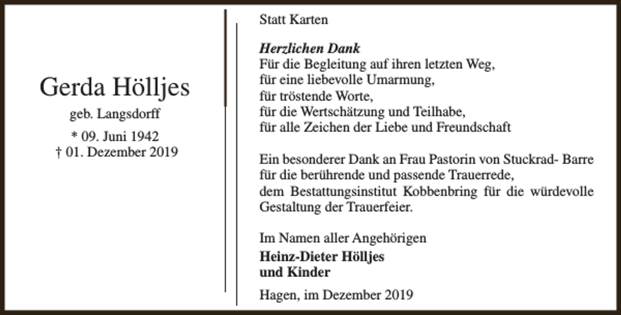 <p>Statt Karten</p><p>Gerda Hölljes<br />geb. Langsdorff<br />* 09. Juni 1942<br />† 01. Dezember 2019</p><p>Herzlichen Dank<br />Für die Begleitung auf ihren letzten Weg,<br />für eine liebevolle Umarmung,<br />für tröstende Worte,<br />für die Wertschätzung und Teilhabe,<br />für alle Zeichen der Liebe und Freundschaft<br />Ein besonderer Dank an Frau Pastorin von Stuckrad- Barre<br />für die berührende und passende Trauerrede,<br />dem Bestattungsinstitut Kobbenbring für die würdevolle<br />Gestaltung der Trauerfeier.<br />Im Namen aller Angehörigen<br />Heinz-Dieter Hölljes<br />und Kinder<br />Hagen, im Dezember 2019</p>