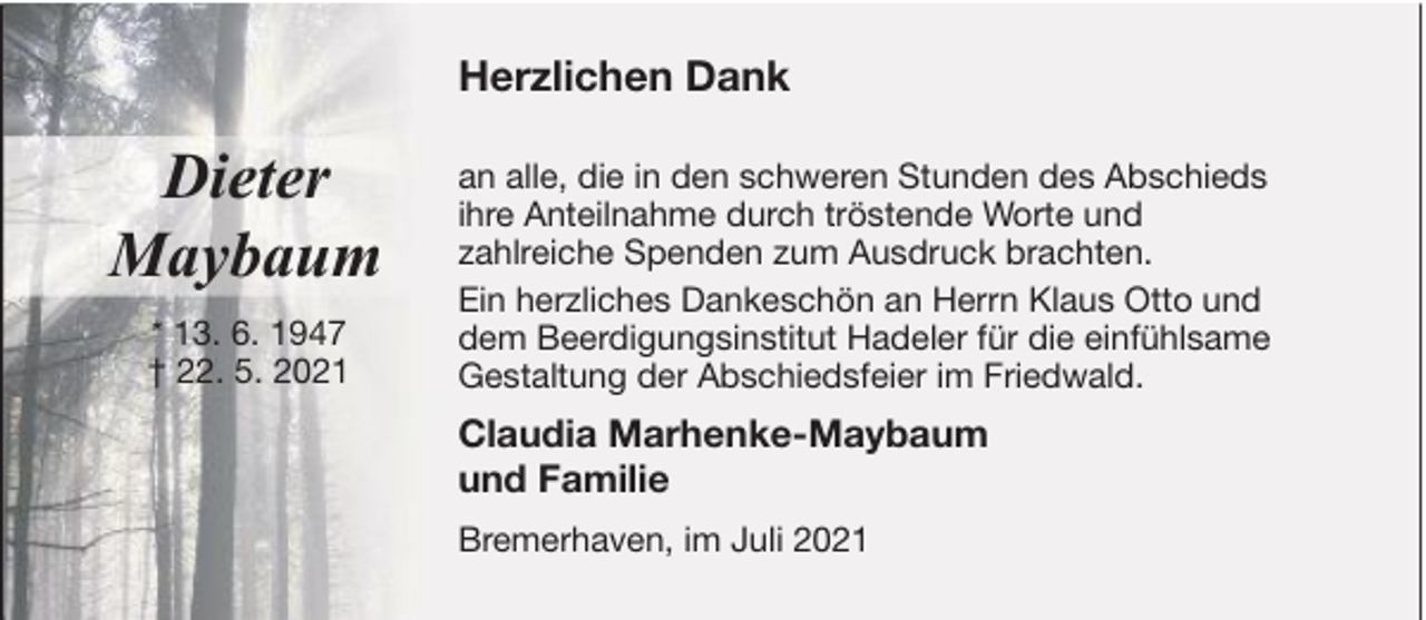 <p>Herzlichen Dank</p>
<p>Dieter<br />Maybaum<br />* 13. 6. 1947<br />† 22. 5. 2021</p>
<p>an alle, die in den schweren Stunden des Abschieds<br />ihre Anteilnahme durch tröstende Worte und<br />zahlreiche Spenden zum Ausdruck brachten.<br />Ein herzliches Dankeschön an Herrn Klaus Otto und<br />dem Beerdigungsinstitut Hadeler für die einfühlsame<br />Gestaltung der Abschiedsfeier im Friedwald.</p>
<p>Claudia Marhenke-Maybaum<br />und Familie<br />Bremerhaven, im Juli 2021</p>