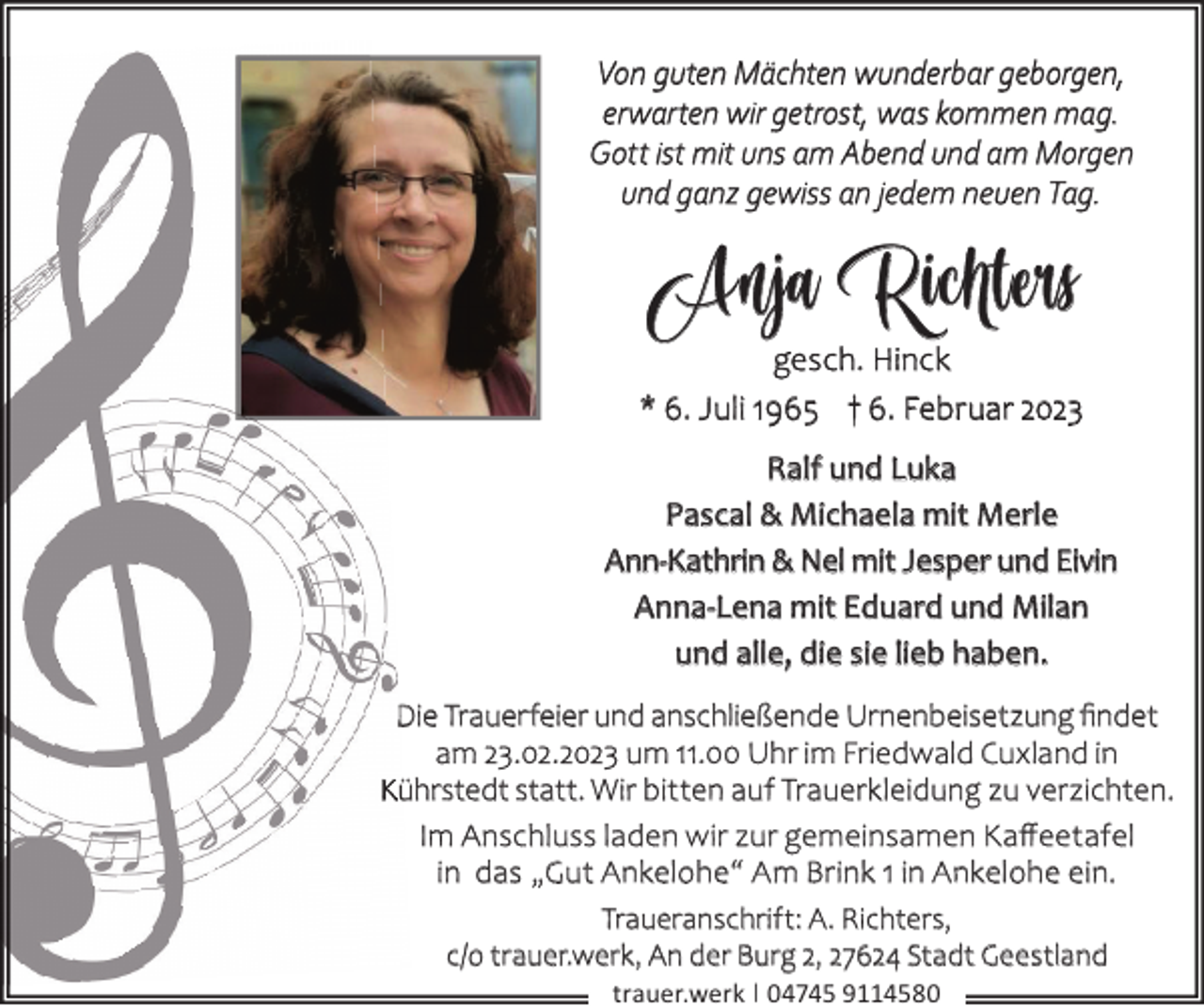 <p>Von guten Mächten wunderbar geborgen,<br />erwarten wir getrost, was kommen mag.<br />Gott ist mit uns am Abend und am Morgen<br />und ganz gewiss an jedem neuen Tag.</p><p>Anja Richters<br />gesch. Hinck<br />* 6. Juli 1965 † 6. Februar 2023<br />Ralf und Luka<br />Pascal &amp; Michaela mit Merle<br />Ann-Kathrin &amp; Nel mit Jesper und Eivin<br />Anna-Lena mit Eduard und Milan<br />und alle, die sie lieb haben.<br />Die Trauerfeier und anschließende Urnenbeisetzung ﬁndet<br />am 23.02.2023 um 11.00 Uhr im Friedwald Cuxland in<br />Kührstedt statt. Wir bitten auf Trauerkleidung zu verzichten.<br />Im Anschluss laden wir zur gemeinsamen Kaﬀeetafel<br />in das „Gut Ankelohe“ Am Brink 1 in Ankelohe ein.<br />Traueranschrift: A. Richters,<br />c/o trauer.werk, An der Burg 2, 27624 Stadt Geestland<br />trauer.werk | 04745 9114580</p>