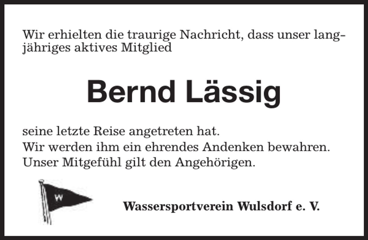 <p>Wir erhielten die traurige Nachricht, dass unser langjähriges aktives Mitglied</p><p>Bernd Lässig<br />seine letzte Reise angetreten hat.<br />Wir werden ihm ein ehrendes Andenken bewahren.<br />Unser Mitgefühl gilt den Angehörigen.<br />Wassersportverein Wulsdorf e. V.</p>