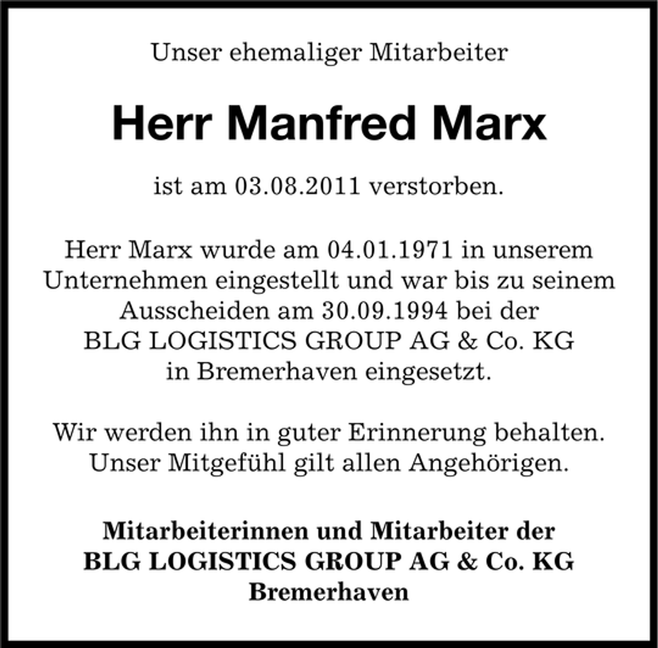 <p>Unser ehemaliger Mitarbeiter</p><p>Herr Manfred Marx<br />ist am 03.08.2011 verstorben.<br />Herr Marx wurde am 04.01.1971 in unserem<br />Unternehmen eingestellt und war bis zu seinem<br />Ausscheiden am 30.09.1994 bei der<br />BLG LOGISTICS GROUP AG &amp; Co. KG<br />in Bremerhaven eingesetzt.<br />Wir werden ihn in guter Erinnerung behalten.<br />Unser Mitgefühl gilt allen Angehörigen.<br />Mitarbeiterinnen und Mitarbeiter der<br />BLG LOGISTICS GROUP AG &amp; Co. KG<br />Bremerhaven</p>