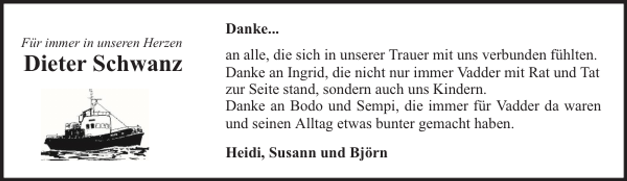 <p>Für immer in unseren Herzen</p><p>Dieter Schwanz</p><p>Danke...<br />an alle, die sich in unserer Trauer mit uns verbunden fühlten.<br />Danke an Ingrid, die nicht nur immer Vadder mit Rat und Tat<br />zur Seite stand, sondern auch uns Kindern.<br />Danke an Bodo und Sempi, die immer für Vadder da waren<br />und seinen Alltag etwas bunter gemacht haben.<br />Heidi, Susann und Björn</p>