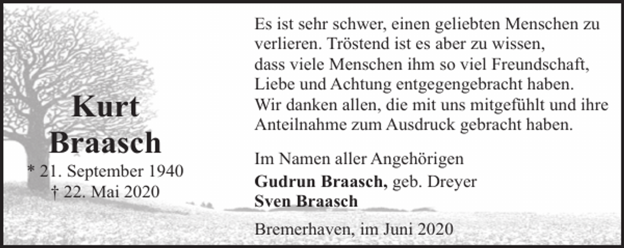 <p>Kurt<br />Braasch</p><p>* 21. September 1940<br />† 22. Mai 2020</p><p>Es ist sehr schwer, einen geliebten Menschen zu<br />verlieren. Tröstend ist es aber zu wissen,<br />dass viele Menschen ihm so viel Freundschaft,<br />Liebe und Achtung entgegengebracht haben.<br />Wir danken allen, die mit uns mitgefühlt und ihre<br />Anteilnahme zum Ausdruck gebracht haben.<br />Im Namen aller Angehörigen<br />Gudrun Braasch, geb. Dreyer<br />Sven Braasch<br />Bremerhaven, im Juni 2020</p>