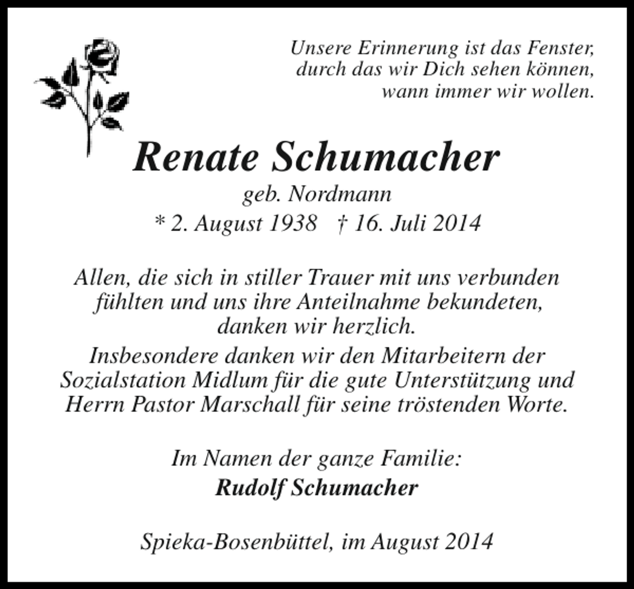 <p>Unsere Erinnerung ist das Fenster,<br />durch das wir Dich sehen können,<br />wann immer wir wollen.</p><p>Renate Schumacher<br />geb. Nordmann<br />* 2. August 1938 † 16. Juli 2014</p><p>Allen, die sich in stiller Trauer mit uns verbunden<br />fühlten und uns ihre Anteilnahme bekundeten,<br />danken wir herzlich.<br />Insbesondere danken wir den Mitarbeitern der<br />Sozialstation Midlum für die gute Unterstützung und<br />Herrn Pastor Marschall für seine tröstenden Worte.<br />Im Namen der ganze Familie:<br />Rudolf Schumacher<br />Spieka-Bosenbüttel, im August 2014</p>