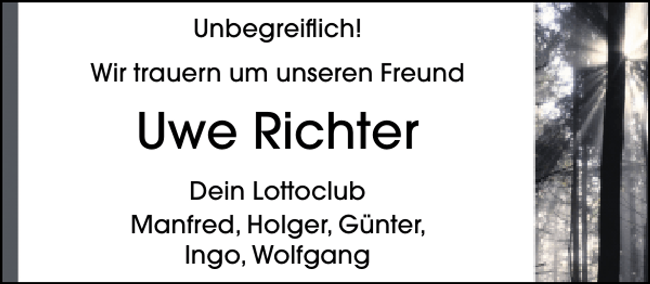 <p>Unbegreiflich!<br />Wir trauern um unseren Freund</p><p>Uwe Richter<br />Dein Lottoclub<br />Manfred, Holger, Günter,<br />Ingo, Wolfgang</p>