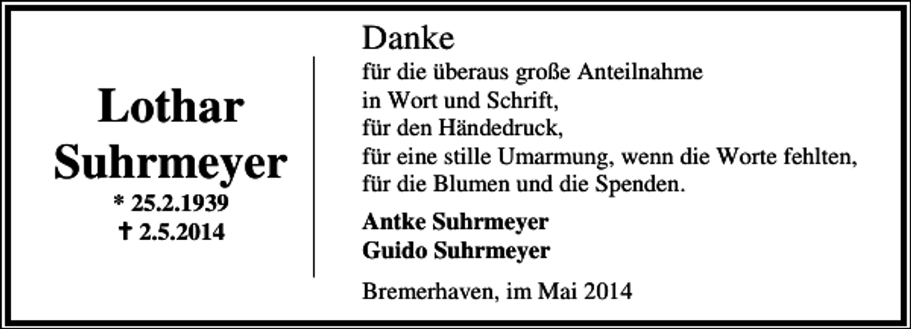 <p>Danke</p><p>Lothar<br />Suhrmeyer<br />* 25.2.1939<br />2.5.2014</p><p>für die überaus große Anteilnahme<br />in Wort und Schrift,<br />für den Händedruck,<br />für eine stille Umarmung, wenn die Worte fehlten,<br />für die Blumen und die Spenden.<br />Antke Suhrmeyer<br />Guido Suhrmeyer<br />Bremerhaven, im Mai 2014</p>