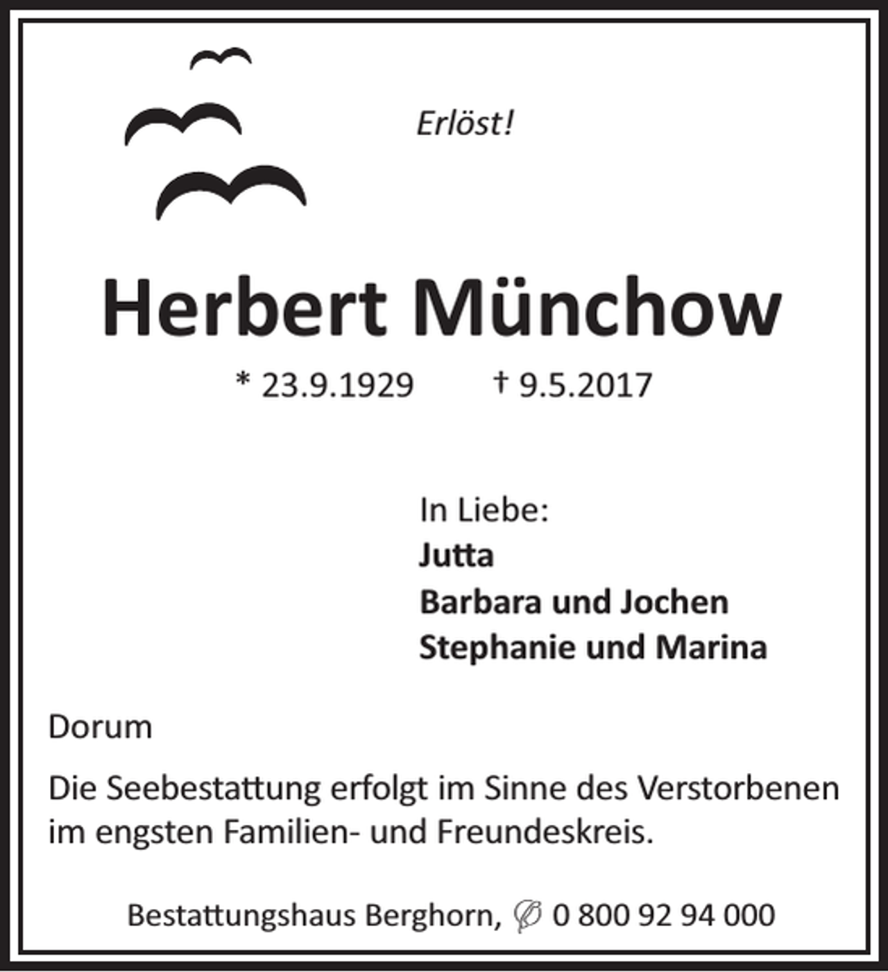 <p>Erlöst!</p><p>Herbert Münchow<br />* 23.9.1929</p><p>† 9.5.2017</p><p>In Liebe:<br />Ju a<br />Barbara und Jochen<br />Stephanie und Marina<br />Dorum<br />Die Seebesta ung erfolgt im Sinne des Verstorbenen<br />im engsten Familien- und Freundeskreis.<br />Besta ungshaus Berghorn, ( 0 800 92 94 000</p>
