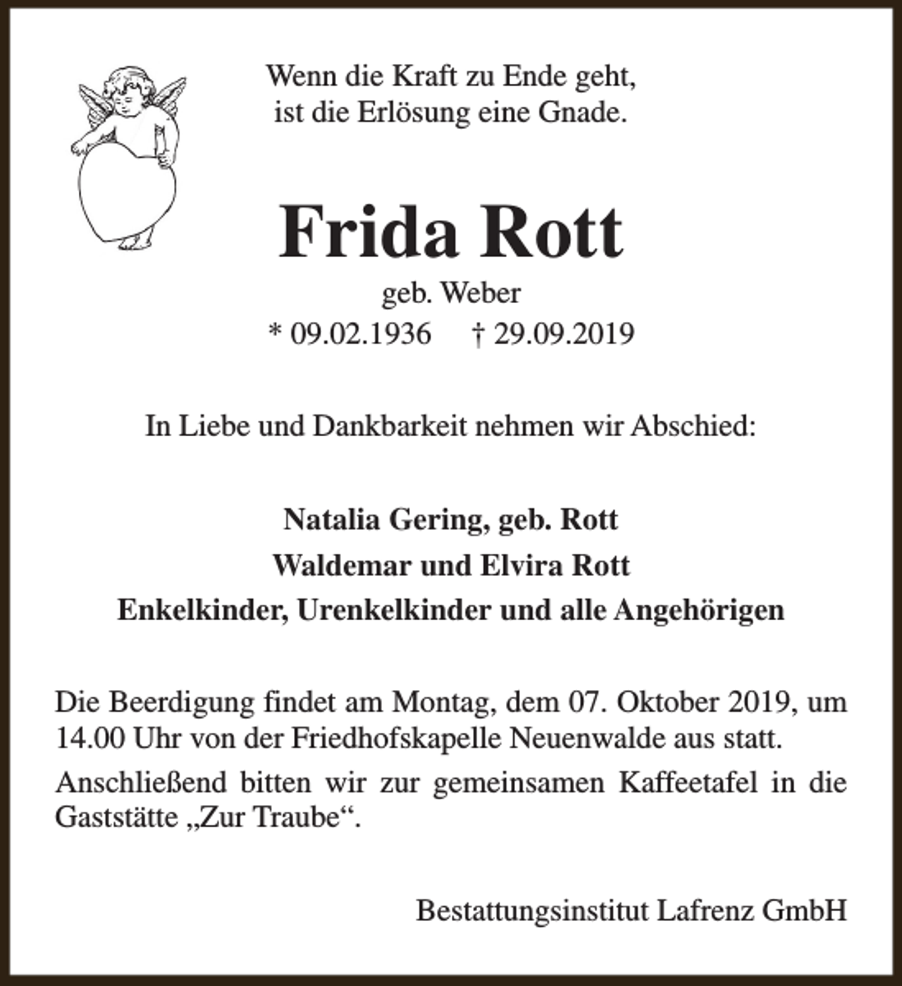 <p>Wenn die Kraft zu Ende geht,<br />ist die Erlösung eine Gnade.</p><p>Frida Rott</p><p>geb. Weber<br />* 09.02.1936 † 29.09.2019<br />In Liebe und Dankbarkeit nehmen wir Abschied:<br />Natalia Gering, geb. Rott<br />Waldemar und Elvira Rott<br />Enkelkinder, Urenkelkinder und alle Angehörigen<br />Die Beerdigung findet am Montag, dem 07. Oktober 2019, um<br />14.00 Uhr von der Friedhofskapelle Neuenwalde aus statt.<br />Anschließend bitten wir zur gemeinsamen Kaffeetafel in die<br />Gaststätte „Zur Traube“.<br />Bestattungsinstitut Lafrenz GmbH</p>