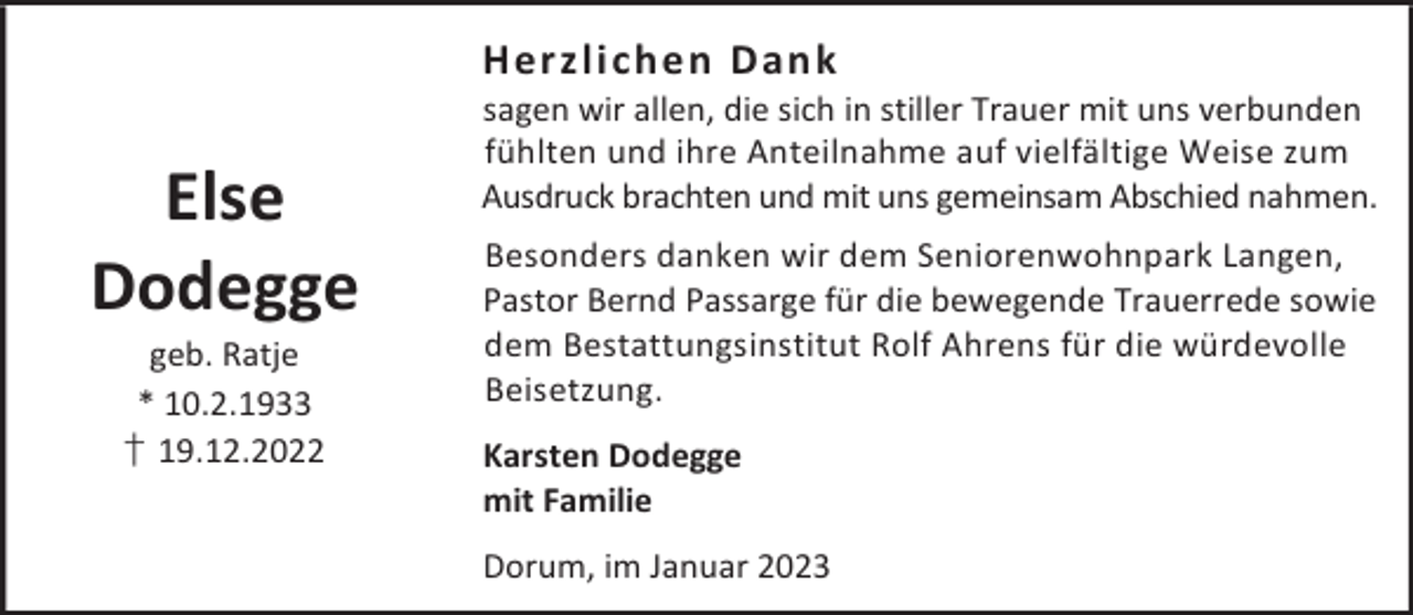 <p>Herzlichen Dank</p><p>Else<br />Dodegge<br />geb. Ratje<br />* 10.2.1933<br />† 19.12.2022</p><p>sagen wir allen, die sich in stiller Trauer mit uns verbunden<br />fühlten und ihre Anteilnahme auf vielfältige Weise zum<br />Ausdruck brachten und mit uns gemeinsam Abschied nahmen.<br />Besonders danken wir dem Seniorenwohnpark Langen,<br />Pastor Bernd Passarge für die bewegende Trauerrede sowie<br />dem Bestattungsinstitut Rolf Ahrens für die würdevolle<br />Beisetzung.<br />Karsten Dodegge<br />mit Familie<br />Dorum, im Januar 2023</p>