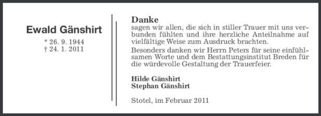 <p>Danke</p><p>Ewald Gänshirt<br />* 26. 9. 1944 † 24. 1. 2011</p><p>sagen wir allen, die sich in stiller Trauer mit uns verbunden fühlten und ihre herzliche Anteilnahme auf vielfältige Weise zum Ausdruck brachten. Besonders danken wir Herrn Peters für seine einfühlsamen Worte und dem Bestattungsinstitut Breden für die würdevolle Gestaltung der Trauerfeier. Hilde Gänshirt Stephan Gänshirt Stotel, im Februar 2011</p>