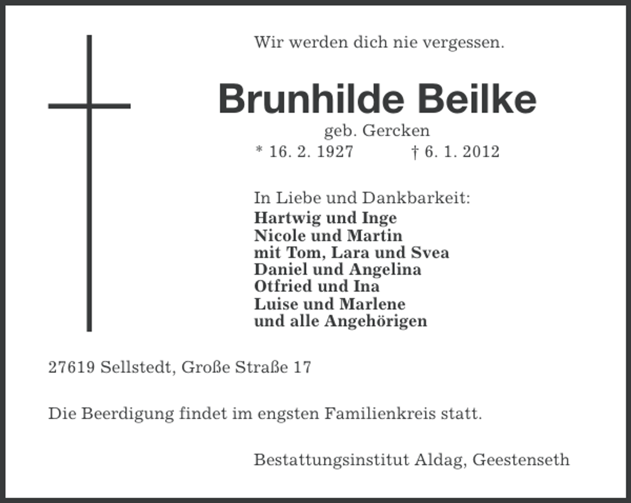 <p>Wir werden dich nie vergessen.</p><p>Brunhilde Beilke<br />geb. Gercken<br />* 16. 2. 1927<br />† 6. 1. 2012<br />In Liebe und Dankbarkeit:<br />Hartwig und Inge<br />Nicole und Martin<br />mit Tom, Lara und Svea<br />Daniel und Angelina<br />Otfried und Ina<br />Luise und Marlene<br />und alle Angehörigen<br />27619 Sellstedt, Große Straße 17<br />Die Beerdigung findet im engsten Familienkreis statt.<br />Bestattungsinstitut Aldag, Geestenseth</p>