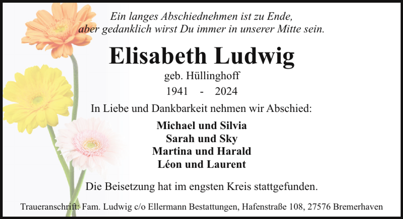 <p>Ein langes Abschiednehmen ist zu Ende,<br />aber gedanklich wirst Du immer in unserer Mitte sein.</p><p>Elisabeth Ludwig<br />geb. Hüllinghoff<br />1941 - 2024</p><p>In Liebe und Dankbarkeit nehmen wir Abschied:<br />Michael und Silvia<br />Sarah und Sky<br />Martina und Harald<br />Léon und Laurent<br />Die Beisetzung hat im engsten Kreis stattgefunden.<br />Traueranschrift: Fam. Ludwig c/o Ellermann Bestattungen, Hafenstraße 108, 27576 Bremerhaven</p>