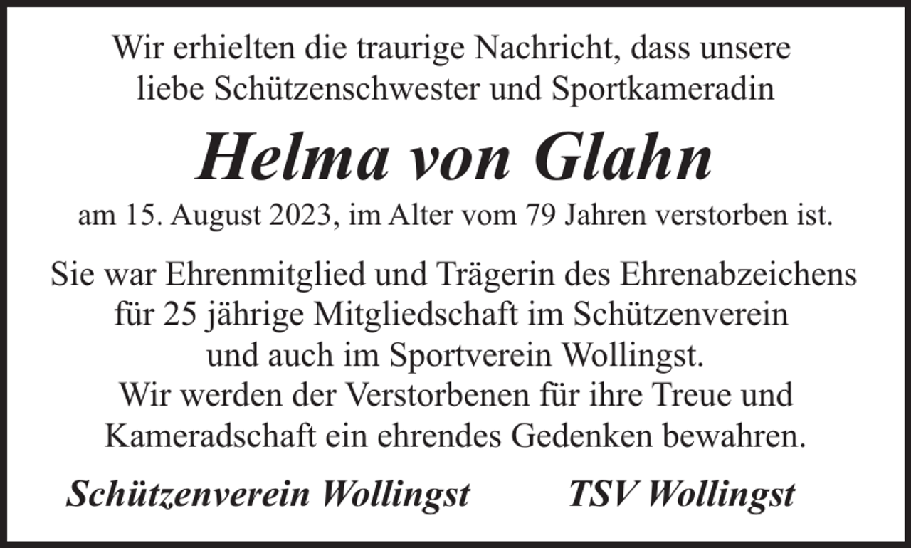 <p>Wir erhielten die traurige Nachricht, dass unsere<br />liebe Schützenschwester und Sportkameradin</p><p>Helma von Glahn</p><p>am 15. August 2023, im Alter vom 79 Jahren verstorben ist.</p><p>Sie war Ehrenmitglied und Trägerin des Ehrenabzeichens<br />für 25 jährige Mitgliedschaft im Schützenverein<br />und auch im Sportverein Wollingst.<br />Wir werden der Verstorbenen für ihre Treue und<br />Kameradschaft ein ehrendes Gedenken bewahren.</p><p>Schützenverein Wollingst</p><p>TSV Wollingst</p>