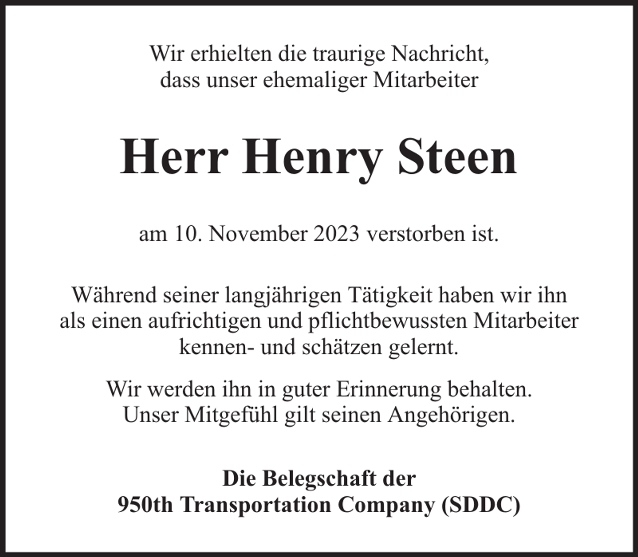 <p>Wir erhielten die traurige Nachricht,<br />dass unser ehemaliger Mitarbeiter</p><p>Herr Henry Steen<br />am 10. November 2023 verstorben ist.<br />Während seiner langjährigen Tätigkeit haben wir ihn<br />als einen aufrichtigen und pflichtbewussten Mitarbeiter<br />kennen- und schätzen gelernt.<br />Wir werden ihn in guter Erinnerung behalten.<br />Unser Mitgefühl gilt seinen Angehörigen.<br />Die Belegschaft der<br />950th Transportation Company (SDDC)</p>