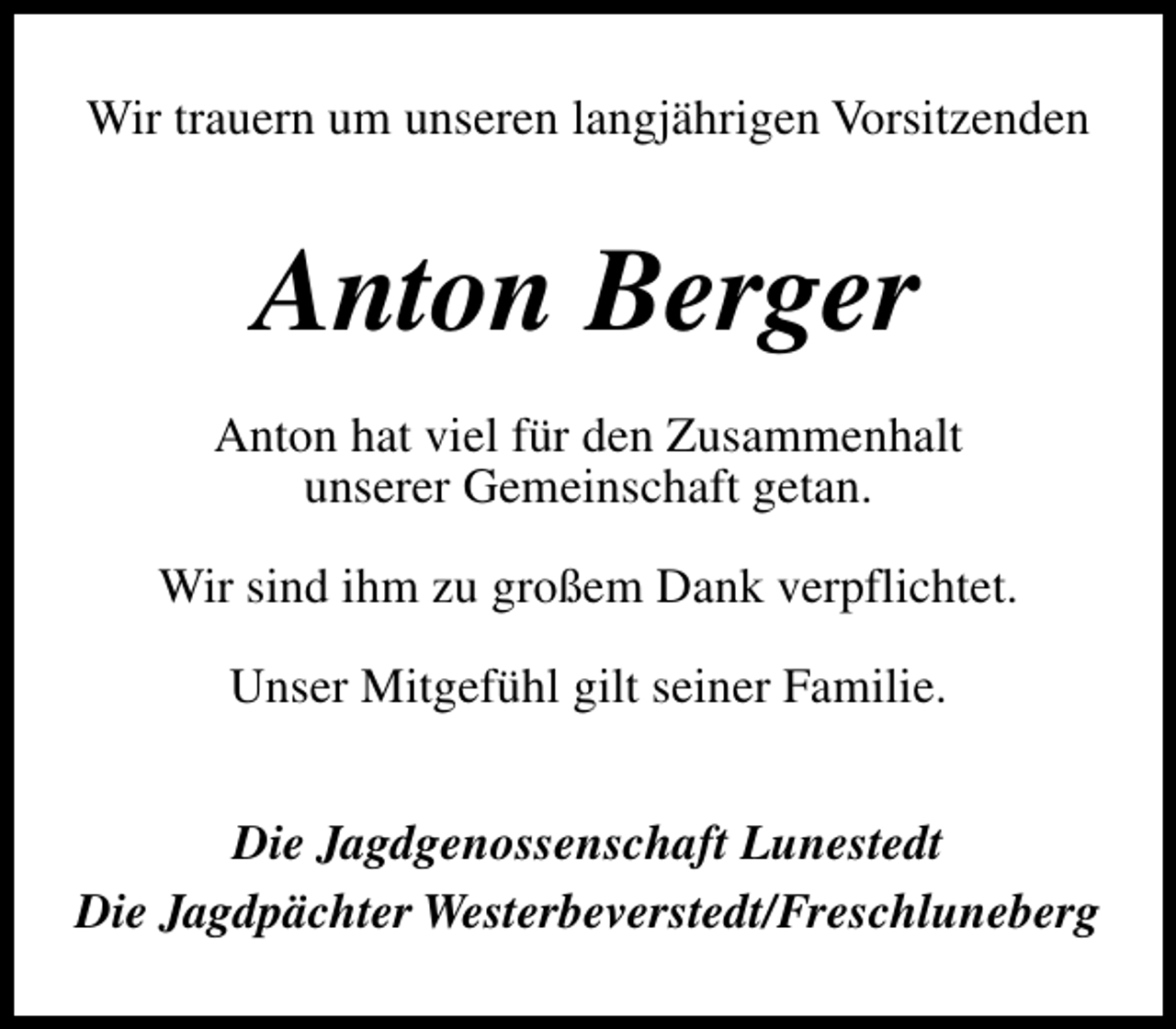 <p>Wir trauern um unseren langjährigen Vorsitzenden</p><p>Anton Berger<br />Anton hat viel für den Zusammenhalt<br />unserer Gemeinschaft getan.<br />Wir sind ihm zu großem Dank verpflichtet.<br />Unser Mitgefühl gilt seiner Familie.<br />Die Jagdgenossenschaft Lunestedt<br />Die Jagdpächter Westerbeverstedt/Freschluneberg</p>