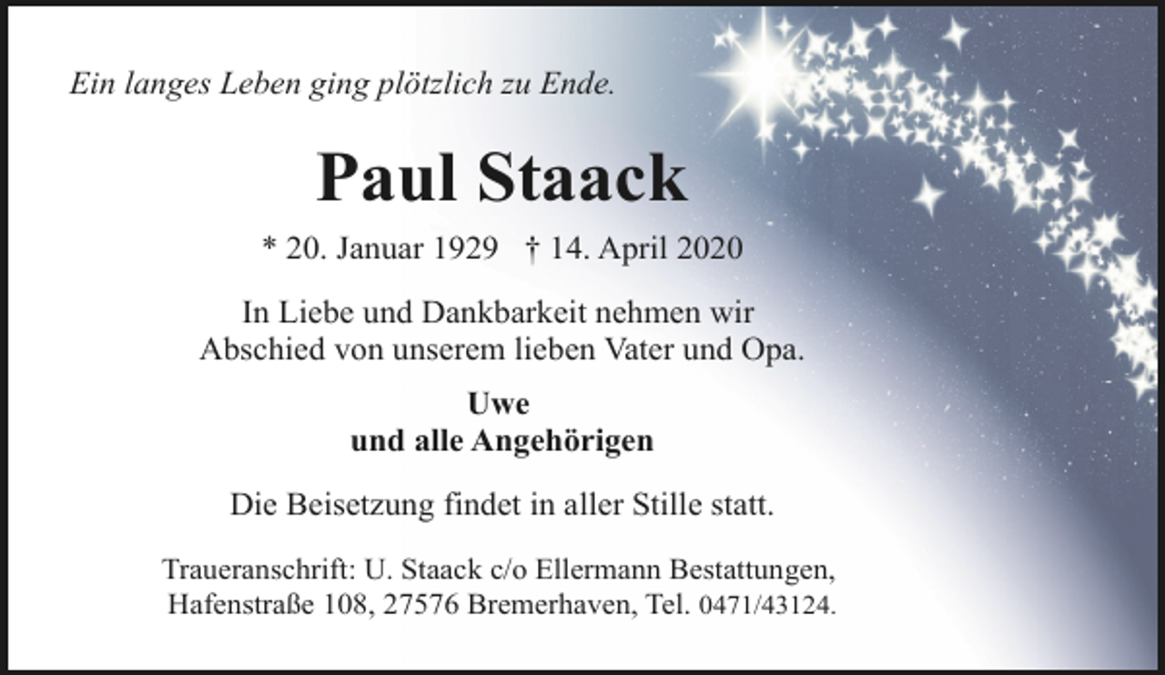 <p>Ein langes Leben ging plötzlich zu Ende.</p><p>Paul Staack<br />* 20. Januar 1929 † 14. April 2020<br />In Liebe und Dankbarkeit nehmen wir<br />Abschied von unserem lieben Vater und Opa.<br />Uwe<br />und alle Angehörigen<br />Die Beisetzung findet in aller Stille statt.<br />Traueranschrift: U. Staack c/o Ellermann Bestattungen,<br />Hafenstraße 108, 27576 Bremerhaven, Tel. 0471/43124.</p>