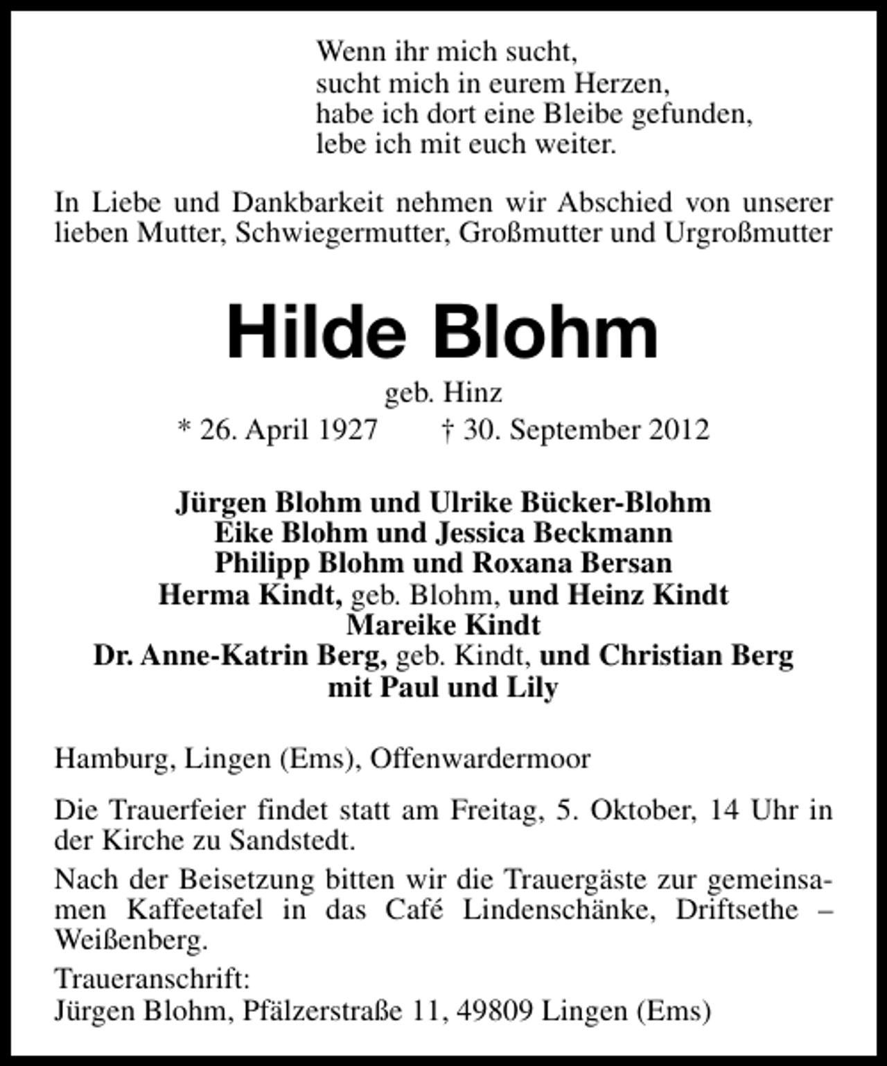 <p>Wenn ihr mich sucht,<br />sucht mich in eurem Herzen,<br />habe ich dort eine Bleibe gefunden,<br />lebe ich mit euch weiter.<br />In Liebe und Dankbarkeit nehmen wir Abschied von unserer<br />lieben Mutter, Schwiegermutter, Großmutter und Urgroßmutter</p><p>Hilde Blohm<br />* 26. April 1927</p><p>geb. Hinz<br />† 30. September 2012</p><p>Jürgen Blohm und Ulrike Bücker-Blohm<br />Eike Blohm und Jessica Beckmann<br />Philipp Blohm und Roxana Bersan<br />Herma Kindt, geb. Blohm, und Heinz Kindt<br />Mareike Kindt<br />Dr. Anne-Katrin Berg, geb. Kindt, und Christian Berg<br />mit Paul und Lily<br />Hamburg, Lingen (Ems), Offenwardermoor<br />Die Trauerfeier findet statt am Freitag, 5. Oktober, 14 Uhr in<br />der Kirche zu Sandstedt.<br />Nach der Beisetzung bitten wir die Trauergäste zur gemeinsamen Kaffeetafel in das Café Lindenschänke, Driftsethe –<br />Weißenberg.<br />Traueranschrift:<br />Jürgen Blohm, Pfälzerstraße 11, 49809 Lingen (Ems)</p>