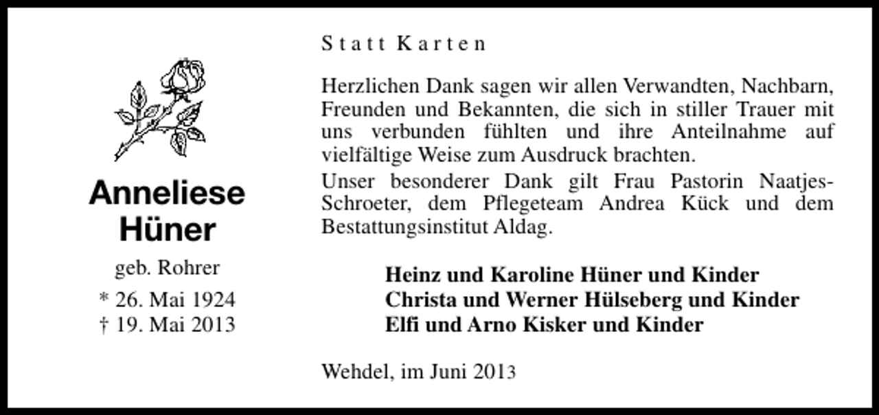 <p>Statt Karten</p><p>Anneliese<br />Hüner<br />geb. Rohrer<br />* 26. Mai 1924<br />† 19. Mai 2013</p><p>Herzlichen Dank sagen wir allen Verwandten, Nachbarn,<br />Freunden und Bekannten, die sich in stiller Trauer mit<br />uns verbunden fühlten und ihre Anteilnahme auf<br />vielfältige Weise zum Ausdruck brachten.<br />Unser besonderer Dank gilt Frau Pastorin NaatjesSchroeter, dem Pflegeteam Andrea Kück und dem<br />Bestattungsinstitut Aldag.<br />Heinz und Karoline Hüner und Kinder<br />Christa und Werner Hülseberg und Kinder<br />Elfi und Arno Kisker und Kinder<br />Wehdel, im Juni 2013</p>