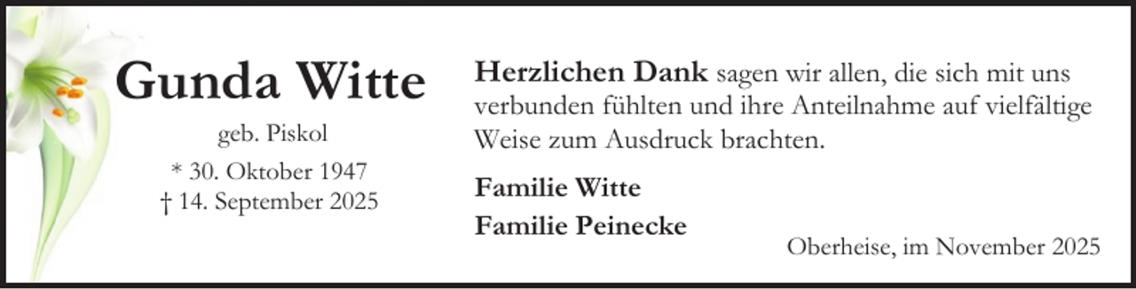 <p>Gunda Witte<br />geb. Piskol<br />* 30. Oktober 1947<br />† 14. September 2025</p><p>Herzlichen Dank sagen wir allen, die sich mit uns</p><p>verbunden fühlten und ihre Anteilnahme auf vielfältige<br />Weise zum Ausdruck brachten.<br />Familie Witte<br />Familie Peinecke</p><p>Oberheise, im November 2025</p>