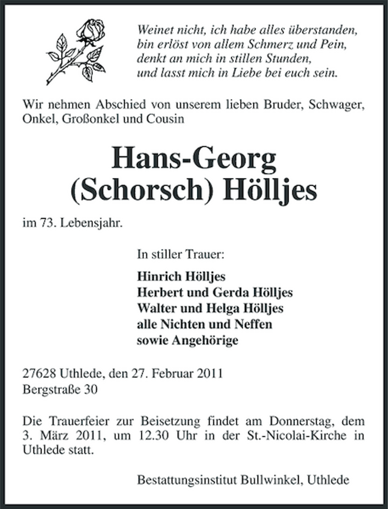 <p>Weinet nicht, ich habe alles überstanden, bin erlöst von allem Schmerz und Pein, denkt an mich in stillen Stunden, und lasst mich in Liebe bei euch sein. Wir nehmen Abschied von unserem lieben Bruder, Schwager, Onkel, Großonkel und Cousin</p><p>Hans-Georg (Schorsch) Hölljes<br />im 73. Lebensjahr. In stiller Trauer: Hinrich Hölljes Herbert und Gerda Hölljes Walter und Helga Hölljes alle Nichten und Neffen sowie Angehörige 27628 Uthlede, den 27. Februar 2011 Bergstraße 30 Die Trauerfeier zur Beisetzung findet am Donnerstag, dem 3. März 2011, um 12.30 Uhr in der St.-Nicolai-Kirche in Uthlede statt. Bestattungsinstitut Bullwinkel, Uthlede</p>