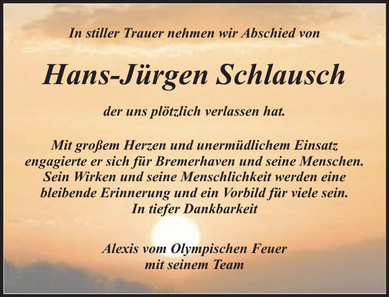 <p>In stiller Trauer nehmen wir Abschied von</p><p>Hans-Jürgen Schlausch<br />der uns plötzlich verlassen hat.<br />Mit großem Herzen und unermüdlichem Einsatz<br />engagierte er sich für Bremerhaven und seine Menschen.<br />Sein Wirken und seine Menschlichkeit werden eine<br />bleibende Erinnerung und ein Vorbild für viele sein.<br />In tiefer Dankbarkeit<br />Alexis vom Olympischen Feuer<br />mit seinem Team</p>