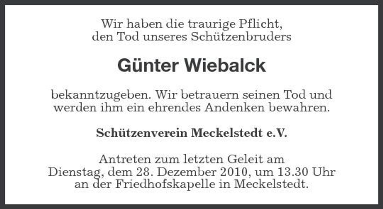 <p>Wir haben die traurige Pflicht, den Tod unseres Schützenbruders</p><p>Günter Wiebalck<br />bekanntzugeben. Wir betrauern seinen Tod und werden ihm ein ehrendes Andenken bewahren. Schützenverein Meckelstedt e.V. Antreten zum letzten Geleit am Dienstag, dem 28. Dezember 2010, um 13.30 Uhr an der Friedhofskapelle in Meckelstedt.</p>