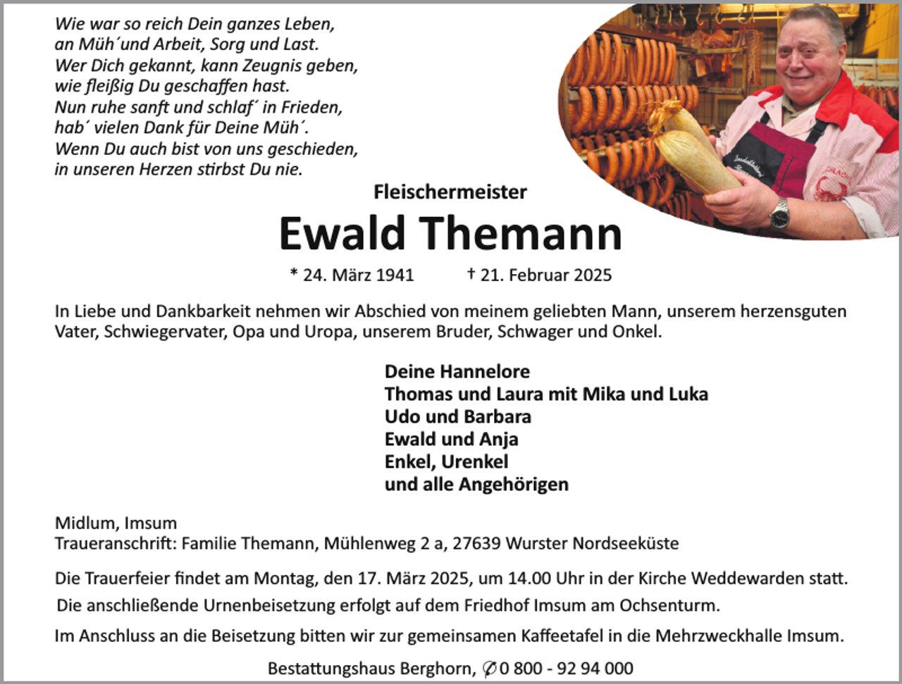 <p>Wie war so reich Dein ganzes Leben,<br />an Müh´und Arbeit, Sorg und Last.<br />Wer Dich gekannt, kann Zeugnis geben,<br />wie ﬂeißig Du geschaﬀen hast.<br />Nun ruhe san und schlaf´ in Frieden,<br />hab´ vielen Dank für Deine Müh´.<br />Wenn Du auch bist von uns geschieden,<br />in unseren Herzen s rbst Du nie.</p><p>Fleischermeister</p><p>Ewald Themann<br />* 24. März 1941</p><p>† 21. Februar 2025</p><p>In Liebe und Dankbarkeit nehmen wir Abschied von meinem geliebten Mann, unserem herzensguten<br />Vater, Schwiegervater, Opa und Uropa, unserem Bruder, Schwager und Onkel.</p><p>Deine Hannelore<br />Thomas und Laura mit Mika und Luka<br />Udo und Barbara<br />Ewald und Anja<br />Enkel, Urenkel<br />und alle Angehörigen<br />Midlum, Imsum<br />Traueranschri : Familie Themann, Mühlenweg 2 a, 27639 Wurster Nordseeküste<br />Die Trauerfeier ﬁndet am Montag, den 17. März 2025, um 14.00 Uhr in der Kirche Weddewarden sta .<br />Die anschließende Urnenbeisetzung erfolgt auf dem Friedhof Imsum am Ochsenturm.<br />Im Anschluss an die Beisetzung bi en wir zur gemeinsamen Kaﬀeetafel in die Mehrzweckhalle Imsum.<br />Besta ungshaus Berghorn, * 0 800 - 92 94 000</p>