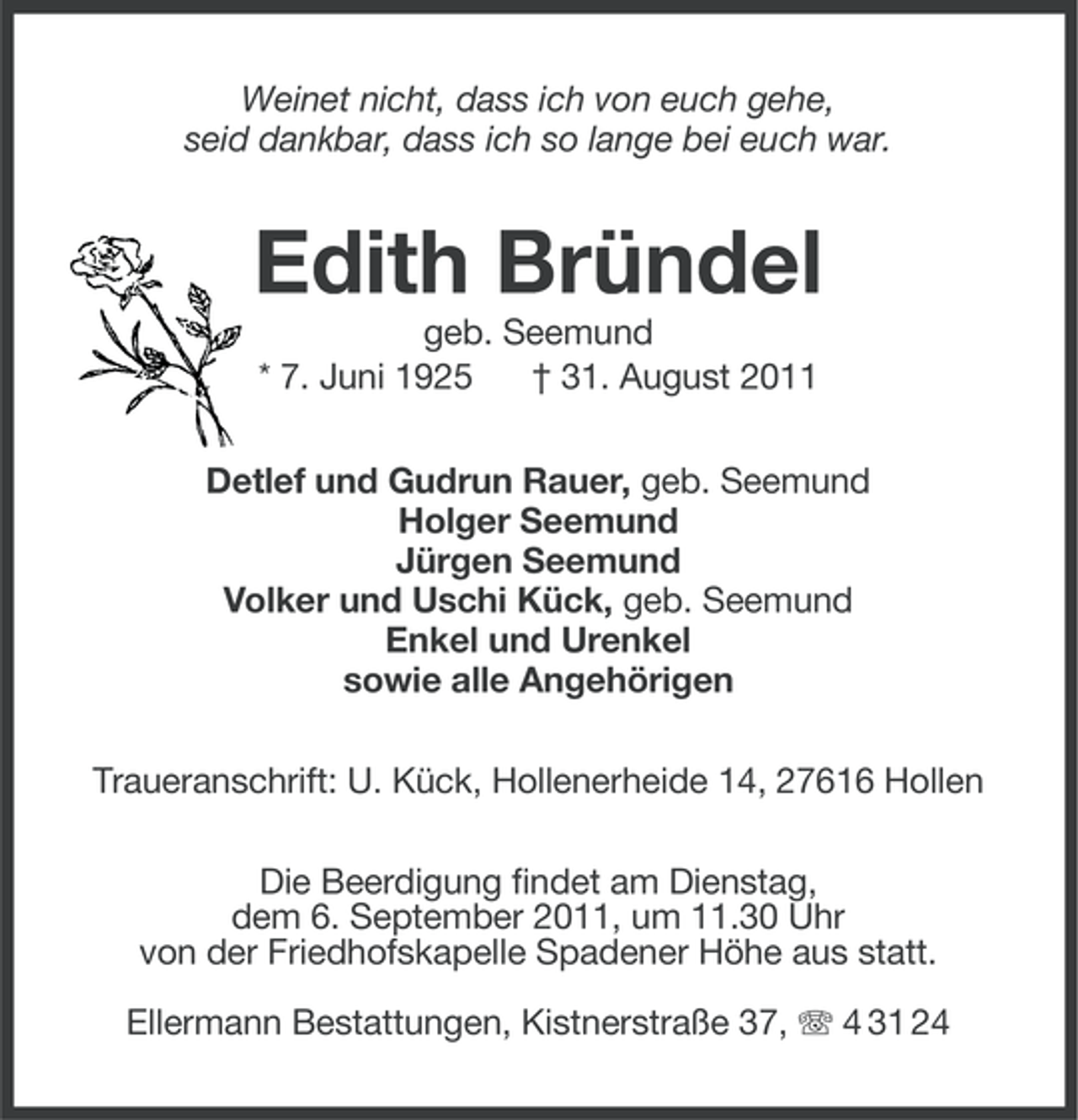 <p>Weinet nicht, dass ich von euch gehe,<br />seid dankbar, dass ich so lange bei euch war.</p><p>Edith Bründel<br />geb. Seemund<br />* 7. Juni 1925<br />† 31. August 2011<br />Detlef und Gudrun Rauer, geb. Seemund<br />Holger Seemund<br />Jürgen Seemund<br />Volker und Uschi Kück, geb. Seemund<br />Enkel und Urenkel<br />sowie alle Angehörigen<br />Traueranschrift: U. Kück, Hollenerheide 14, 27616 Hollen<br />Die Beerdigung findet am Dienstag,<br />dem 6. September 2011, um 11.30 Uhr<br />von der Friedhofskapelle Spadener Höhe aus statt.<br />Ellermann Bestattungen, Kistnerstraße 37, 4 31 24</p>