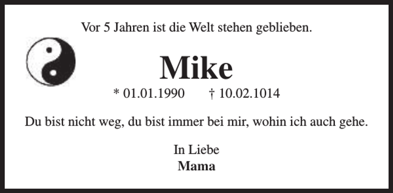 <p>Vor 5 Jahren ist die Welt stehen geblieben.</p><p>Mike</p><p>* 01.01.1990</p><p>† 10.02.1014</p><p>Du bist nicht weg, du bist immer bei mir, wohin ich auch gehe.<br />In Liebe<br />Mama</p>