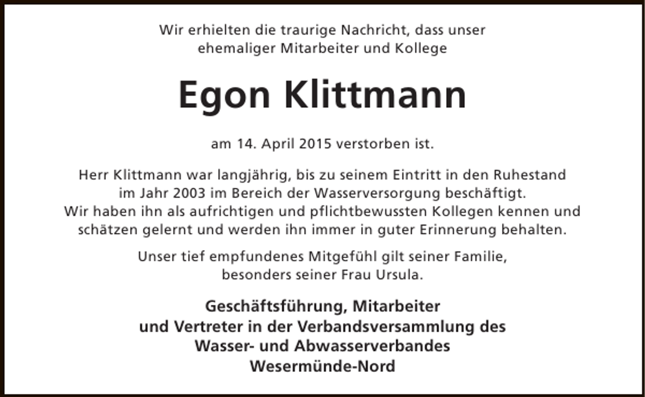 <p>Wir erhielten die traurige Nachricht, dass unser<br />ehemaliger Mitarbeiter und Kollege</p><p>Egon Klittmann<br />am 14. April 2015 verstorben ist.<br />Herr Klittmann war langjährig, bis zu seinem Eintritt in den Ruhestand<br />im Jahr 2003 im Bereich der Wasserversorgung beschäftigt.<br />Wir haben ihn als aufrichtigen und pflichtbewussten Kollegen kennen und<br />schätzen gelernt und werden ihn immer in guter Erinnerung behalten.<br />Unser tief empfundenes Mitgefühl gilt seiner Familie,<br />besonders seiner Frau Ursula.</p><p>Geschäftsführung, Mitarbeiter<br />und Vertreter in der Verbandsversammlung des<br />Wasser- und Abwasserverbandes<br />Wesermünde-Nord</p>