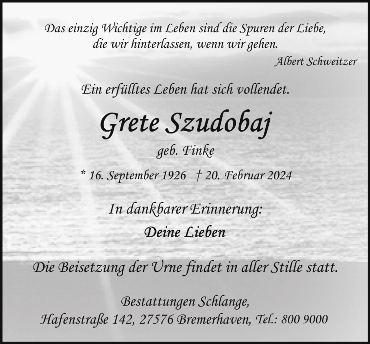 <p>Das einzig Wichtige im Leben sind die Spuren der Liebe,<br />die wir hinterlassen, wenn wir gehen.<br />Albert Schweitzer</p><p>Ein erfülltes Leben hat sich vollendet.</p><p>geb. Finke<br />* 16. September 1926 † 20. Februar 2024</p><p>In dankbarer Erinnerung:<br />Die Beisetzung der Urne findet in aller Stille statt.<br />Bestattungen Schlange,<br />Hafenstraße 142, 27576 Bremerhaven, Tel.: 800 9000</p>