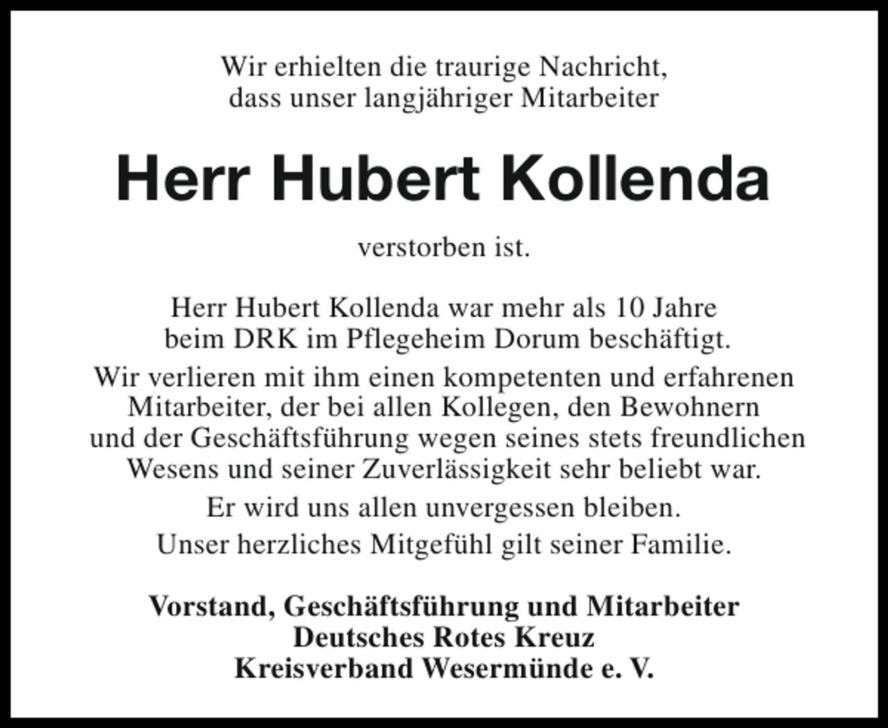 <p>Wir erhielten die traurige Nachricht,<br />dass unser langjähriger Mitarbeiter</p><p>Herr Hubert Kollenda<br />verstorben ist.<br />Herr Hubert Kollenda war mehr als 10 Jahre<br />beim DRK im Pflegeheim Dorum beschäftigt.<br />Wir verlieren mit ihm einen kompetenten und erfahrenen<br />Mitarbeiter, der bei allen Kollegen, den Bewohnern<br />und der Geschäftsführung wegen seines stets freundlichen<br />Wesens und seiner Zuverlässigkeit sehr beliebt war.<br />Er wird uns allen unvergessen bleiben.<br />Unser herzliches Mitgefühl gilt seiner Familie.<br />Vorstand, Geschäftsführung und Mitarbeiter<br />Deutsches Rotes Kreuz<br />Kreisverband Wesermünde e. V.</p>