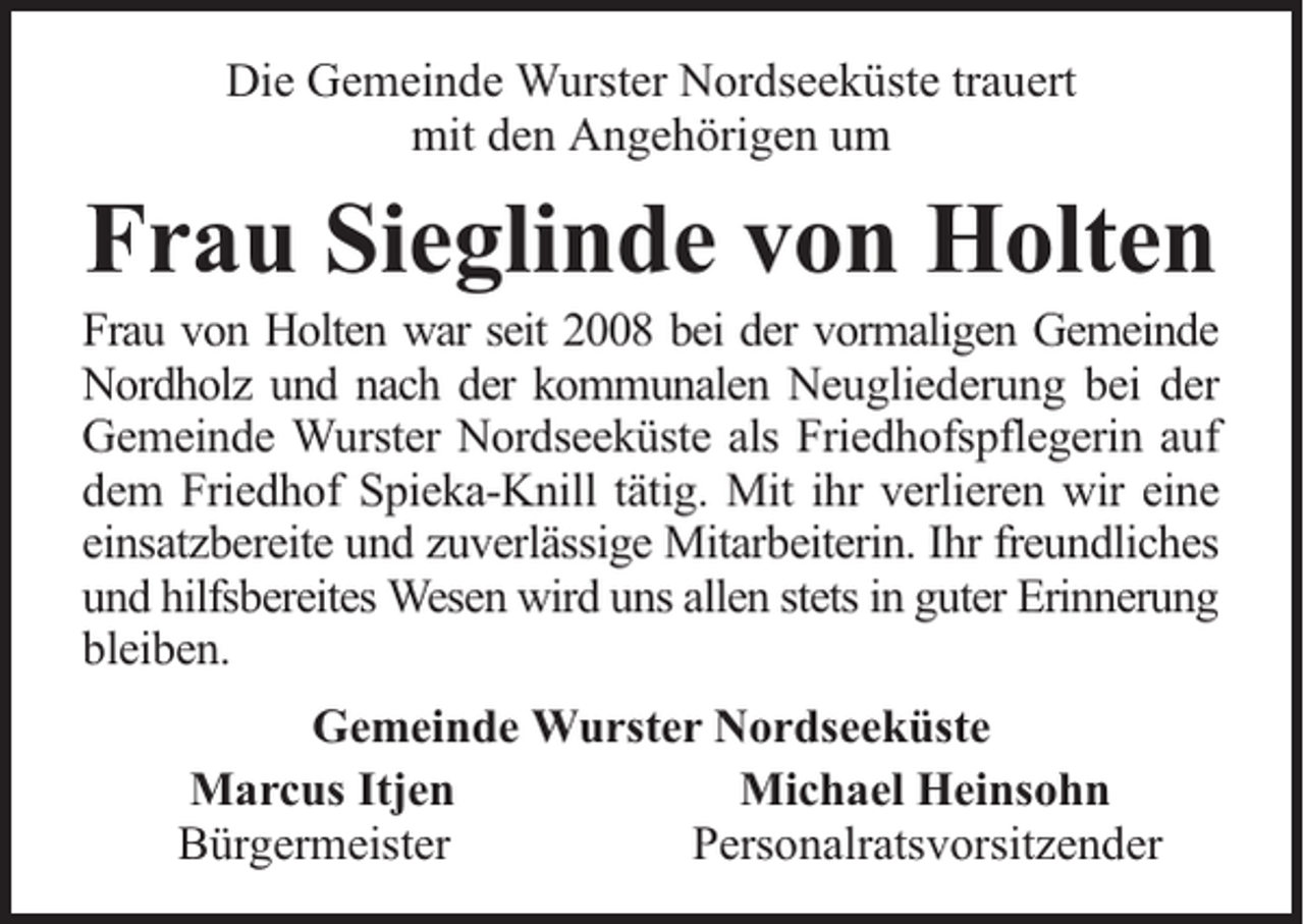 <p>Die Gemeinde Wurster Nordseeküste trauert<br />mit den Angehörigen um</p><p>Frau Sieglinde von Holten</p><p>Frau von Holten war seit 2008 bei der vormaligen Gemeinde<br />Nordholz und nach der kommunalen Neugliederung bei der<br />Gemeinde Wurster Nordseeküste als Friedhofspflegerin auf<br />dem Friedhof Spieka-Knill tätig. Mit ihr verlieren wir eine<br />einsatzbereite und zuverlässige Mitarbeiterin. Ihr freundliches<br />und hilfsbereites Wesen wird uns allen stets in guter Erinnerung<br />bleiben.<br />Gemeinde Wurster Nordseeküste<br />Marcus Itjen<br />Michael Heinsohn<br />Bürgermeister<br />Personalratsvorsitzender</p>