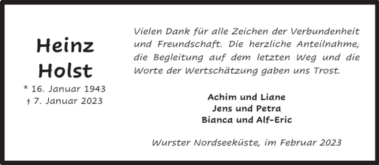 <p>Heinz<br />Holst</p><p>* 16. Januar 1943<br />† 7. Januar 2023</p><p>Vielen Dank für alle Zeichen der Verbundenheit<br />und Freundschaft. Die herzliche Anteilnahme,<br />die Begleitung auf dem letzten Weg und die<br />Worte der Wertschätzung gaben uns Trost.<br />Achim und Liane<br />Jens und Petra<br />Bianca und Alf-Eric<br />Wurster Nordseeküste, im Februar 2023</p>