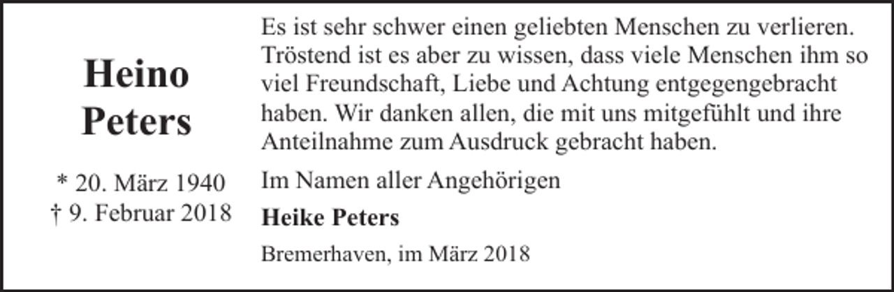 <p>Heino<br />Peters<br />* 20. März 1940<br />† 9. Februar 2018</p><p>Es ist sehr schwer einen geliebten Menschen zu verlieren.<br />Tröstend ist es aber zu wissen, dass viele Menschen ihm so<br />viel Freundschaft, Liebe und Achtung entgegengebracht<br />haben. Wir danken allen, die mit uns mitgefühlt und ihre<br />Anteilnahme zum Ausdruck gebracht haben.<br />Im Namen aller Angehörigen<br />Heike Peters<br />Bremerhaven, im März 2018</p>