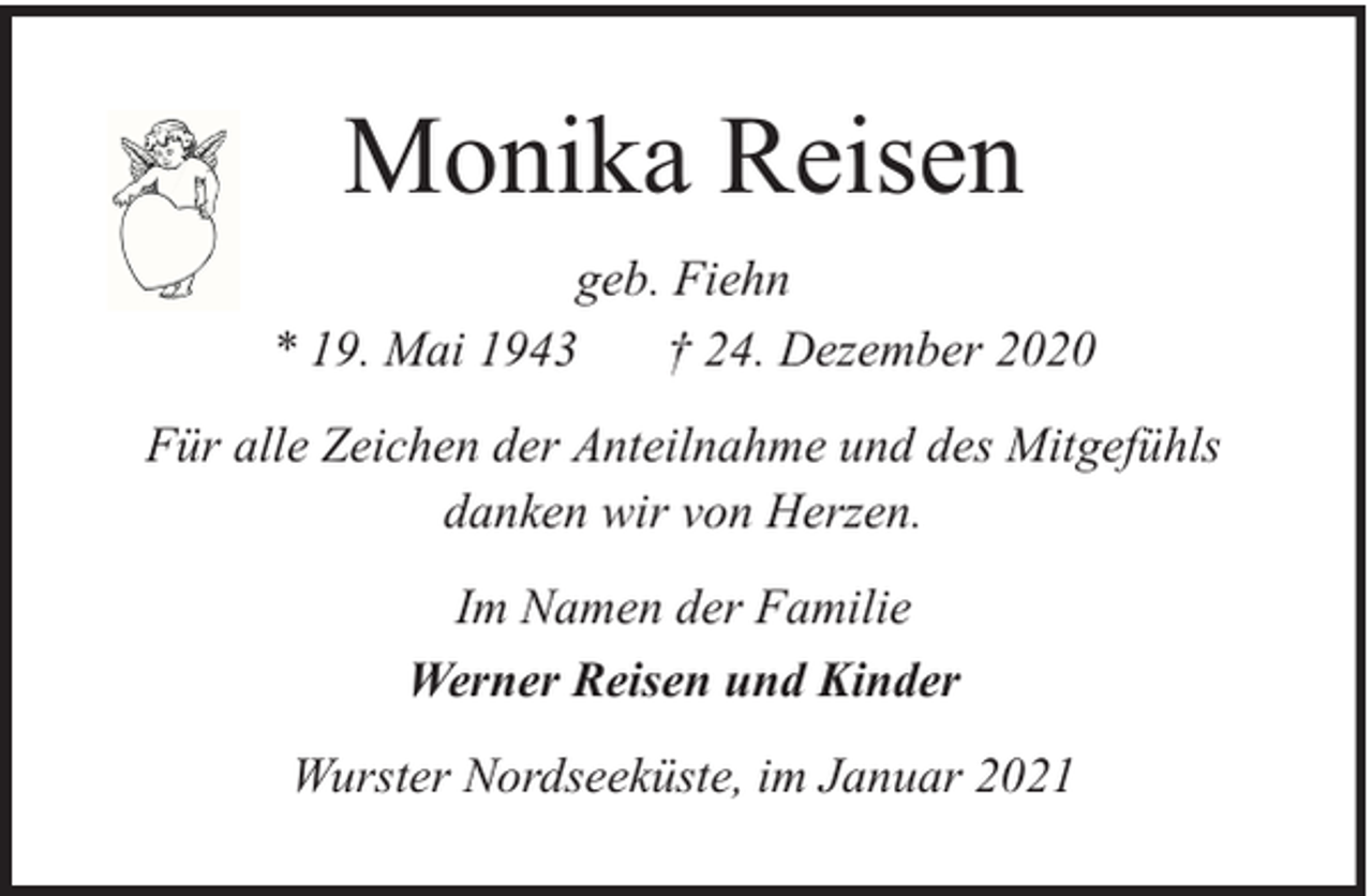 <p>Monika Reisen<br />geb. Fiehn<br />* 19. Mai 1943<br />† 24. Dezember 2020<br />Für alle Zeichen der Anteilnahme und des Mitgefühls<br />danken wir von Herzen.<br />Im Namen der Familie<br />Werner Reisen und Kinder<br />Wurster Nordseeküste, im Januar 2021</p>