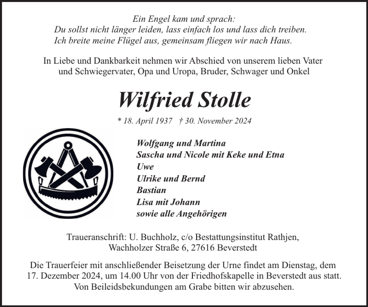 <p>Ein Engel kam und sprach:<br />Du sollst nicht länger leiden, lass einfach los und lass dich treiben.<br />Ich breite meine Flügel aus, gemeinsam fliegen wir nach Haus.<br />In Liebe und Dankbarkeit nehmen wir Abschied von unserem lieben Vater<br />und Schwiegervater, Opa und Uropa, Bruder, Schwager und Onkel</p><p>Wilfried Stolle<br />* 18. April 1937 † 30. November 2024</p><p>Wolfgang und Martina<br />Sascha und Nicole mit Keke und Etna<br />Uwe<br />Ulrike und Bernd<br />Bastian<br />Lisa mit Johann<br />sowie alle Angehörigen<br />Traueranschrift: U. Buchholz, c/o Bestattungsinstitut Rathjen,<br />Wachholzer Straße 6, 27616 Beverstedt<br />Die Trauerfeier mit anschließender Beisetzung der Urne findet am Dienstag, dem<br />17. Dezember 2024, um 14.00 Uhr von der Friedhofskapelle in Beverstedt aus statt.<br />Von Beileidsbekundungen am Grabe bitten wir abzusehen.</p>