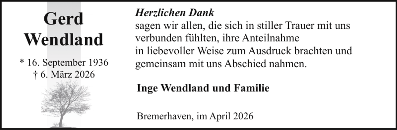 <p>Gerd<br />Wendland<br />* 16. September 1936<br />† 6. März 2026</p><p>Herzlichen Dank<br />sagen wir allen, die sich in stiller Trauer mit uns<br />verbunden fühlten, ihre Anteilnahme<br />in liebevoller Weise zum Ausdruck brachten und<br />gemeinsam mit uns Abschied nahmen.<br />Inge Wendland und Familie<br />Bremerhaven, im April 2026</p>