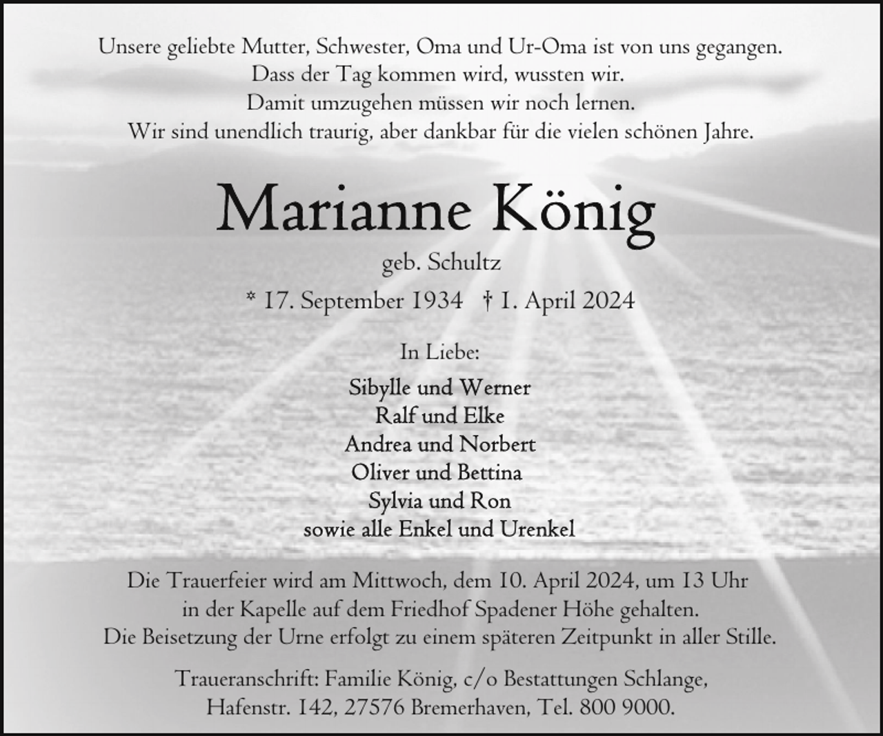 <p>Unsere geliebte Mutter, Schwester, Oma und Ur-Oma ist von uns gegangen.<br />Dass der Tag kommen wird, wussten wir.<br />Damit umzugehen müssen wir noch lernen.<br />Wir sind unendlich traurig, aber dankbar für die vielen schönen Jahre.</p><p>geb. Schultz<br />* 17. September 1934 † 1. April 2024<br />In Liebe:</p><p>Die Trauerfeier wird am Mittwoch, dem 10. April 2024, um 13 Uhr<br />in der Kapelle auf dem Friedhof Spadener Höhe gehalten.<br />Die Beisetzung der Urne erfolgt zu einem späteren Zeitpunkt in aller Stille.<br />Traueranschrift: Familie König, c/o Bestattungen Schlange,<br />Hafenstr. 142, 27576 Bremerhaven, Tel. 800 9000.</p>