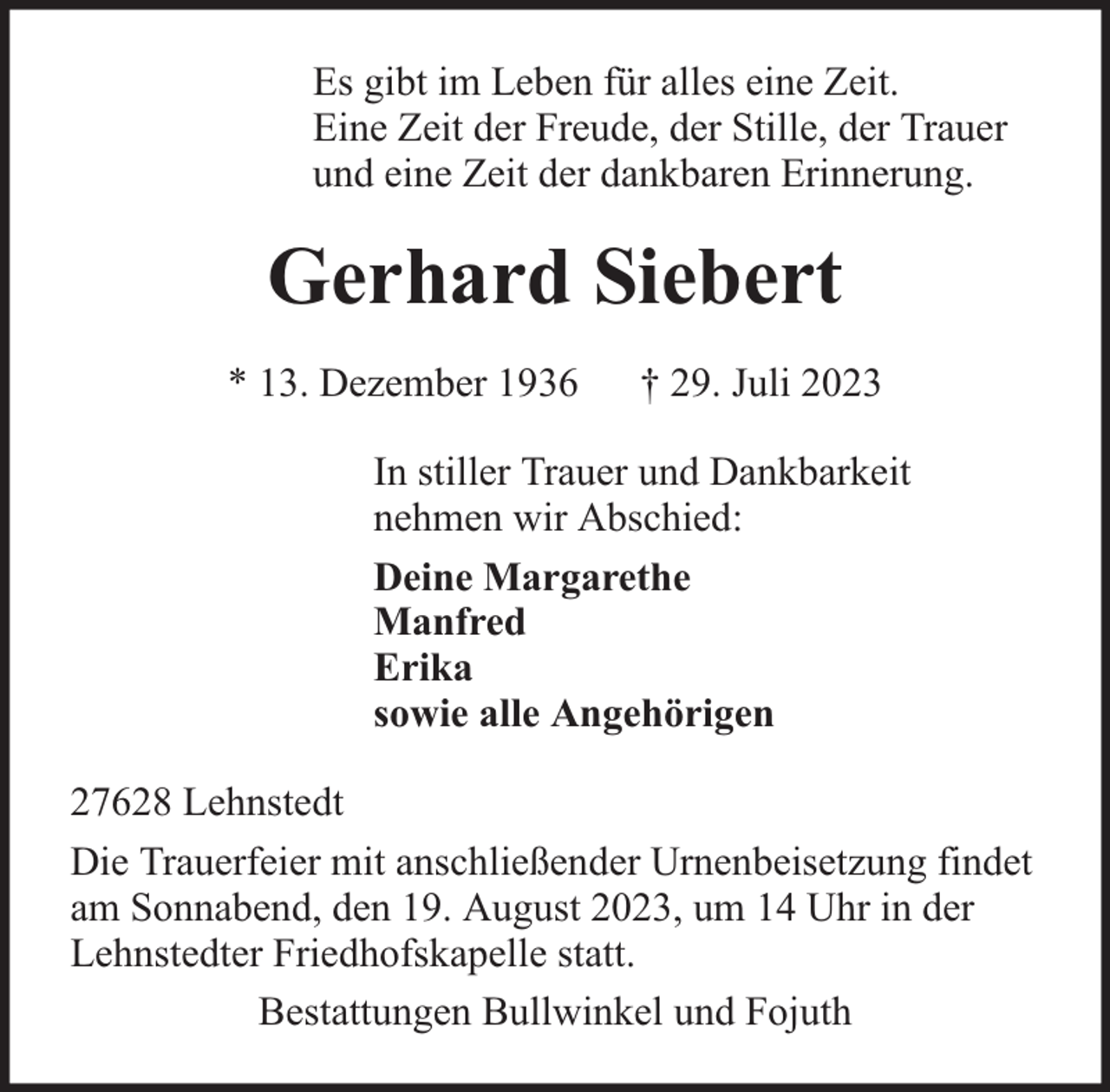<p>Es gibt im Leben für alles eine Zeit.<br />Eine Zeit der Freude, der Stille, der Trauer<br />und eine Zeit der dankbaren Erinnerung.</p><p>Gerhard Siebert<br />* 13. Dezember 1936</p><p>† 29. Juli 2023</p><p>In stiller Trauer und Dankbarkeit<br />nehmen wir Abschied:<br />Deine Margarethe<br />Manfred<br />Erika<br />sowie alle Angehörigen<br />27628 Lehnstedt<br />Die Trauerfeier mit anschließender Urnenbeisetzung findet<br />am Sonnabend, den 19. August 2023, um 14 Uhr in der<br />Lehnstedter Friedhofskapelle statt.<br />Bestattungen Bullwinkel und Fojuth</p>