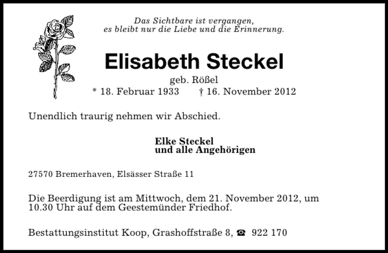 <p>Das Sichtbare ist vergangen,<br />es bleibt nur die Liebe und die Erinnerung.</p><p>Elisabeth Steckel</p><p>geb. Rößel<br />* 18. Februar 1933<br />† 16. November 2012<br />Unendlich traurig nehmen wir Abschied.<br />Elke Steckel<br />und alle Angehörigen<br />27570 Bremerhaven, Elsässer Straße 11</p><p>Die Beerdigung ist am Mittwoch, dem 21. November 2012, um<br />10.30 Uhr auf dem Geestemünder Friedhof.<br />Bestattungsinstitut Koop, Grashoffstraße 8, S 922 170</p>