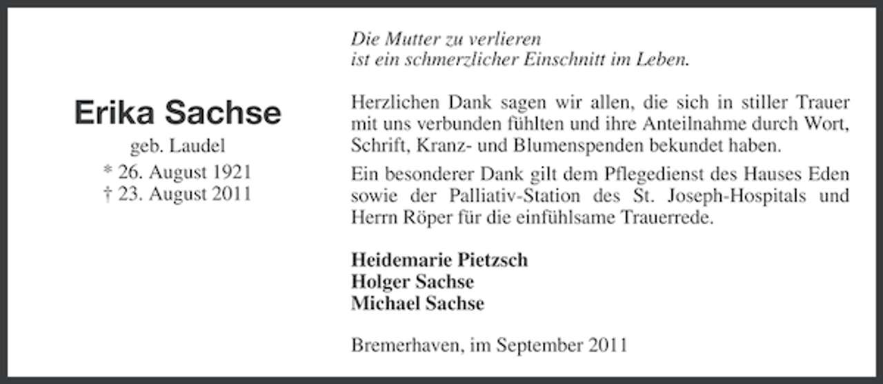 <p>Die Mutter zu verlieren<br />ist ein schmerzlicher Einschnitt im Leben.</p><p>Erika Sachse<br />geb. Laudel<br />* 26. August 1921<br />† 23. August 2011</p><p>Herzlichen Dank sagen wir allen, die sich in stiller Trauer<br />mit uns verbunden fühlten und ihre Anteilnahme durch Wort,<br />Schrift, Kranz- und Blumenspenden bekundet haben.<br />Ein besonderer Dank gilt dem Pflegedienst des Hauses Eden<br />sowie der Palliativ-Station des St. Joseph-Hospitals und<br />Herrn Röper für die einfühlsame Trauerrede.<br />Heidemarie Pietzsch<br />Holger Sachse<br />Michael Sachse<br />Bremerhaven, im September 2011</p>
