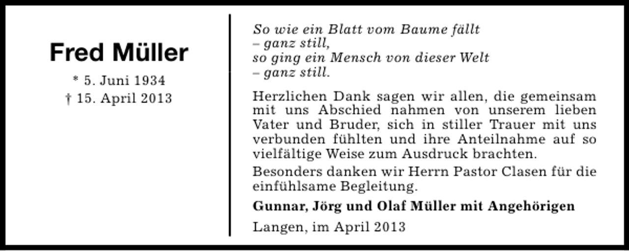 <p>Fred Müller<br />* 5. Juni 1934<br />† 15. April 2013</p><p>So wie ein Blatt vom Baume fällt<br />– ganz still,<br />so ging ein Mensch von dieser Welt<br />– ganz still.<br />Herzlichen Dank sagen wir allen, die gemeinsam<br />mit uns Abschied nahmen von unserem lieben<br />Vater und Bruder, sich in stiller Trauer mit uns<br />verbunden fühlten und ihre Anteilnahme auf so<br />vielfältige Weise zum Ausdruck brachten.<br />Besonders danken wir Herrn Pastor Clasen für die<br />einfühlsame Begleitung.<br />Gunnar, Jörg und Olaf Müller mit Angehörigen<br />Langen, im April 2013</p>