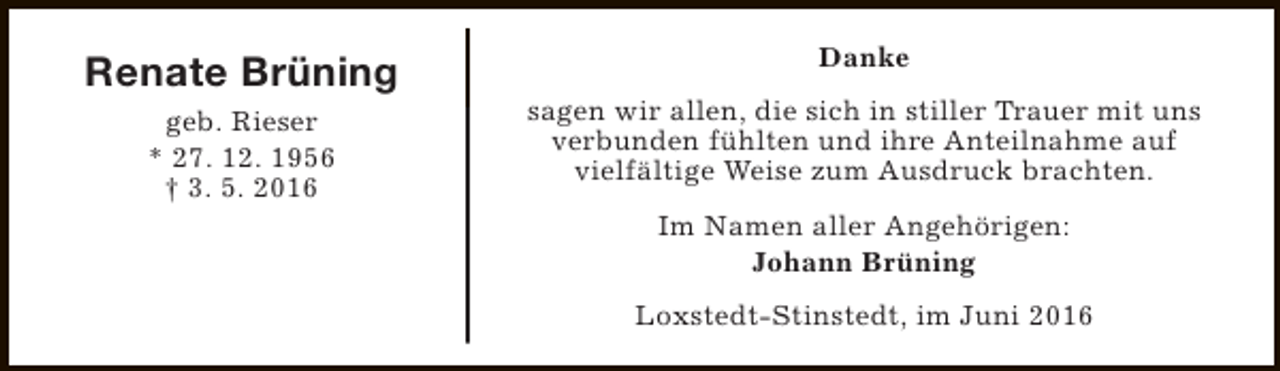 <p>Renate Brüning<br />geb. Rieser<br />* 27. 12. 1956<br />† 3. 5. 2016</p><p>Danke<br />sagen wir allen, die sich in stiller Trauer mit uns<br />verbunden fühlten und ihre Anteilnahme auf<br />vielfältige Weise zum Ausdruck brachten.<br />Im Namen aller Angehörigen:<br />Johann Brüning<br />Loxstedt-Stinstedt, im Juni 2016</p>