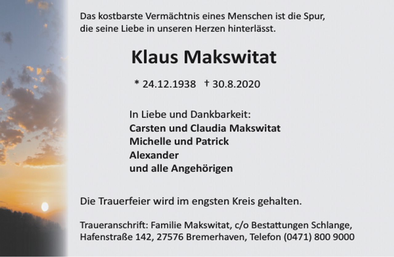 <p>Das kostbarste Vermächtnis eines Menschen ist die Spur,<br />die seine Liebe in unseren Herzen hinterlässt.</p><p>Klaus Makswitat<br />* 24.12.1938 † 30.8.2020<br />In Liebe und Dankbarkeit:<br />Carsten und Claudia Makswitat<br />Michelle und Patrick<br />Alexander<br />und alle Angehörigen<br />Die Trauerfeier wird im engsten Kreis gehalten.<br />Traueranschrift: Familie Makswitat, c/o Bestattungen Schlange,<br />Hafenstraße 142, 27576 Bremerhaven, Telefon (0471) 800 9000</p>